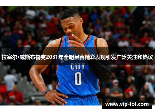 拉塞尔·威斯布鲁克2031年全明星赛精彩表现引发广泛关注和热议