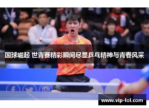 国球崛起 世青赛精彩瞬间尽显乒乓精神与青春风采