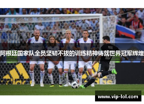 阿根廷国家队全员坚韧不拔的训练精神铸就世界冠军辉煌