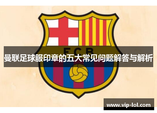 曼联足球服印章的五大常见问题解答与解析