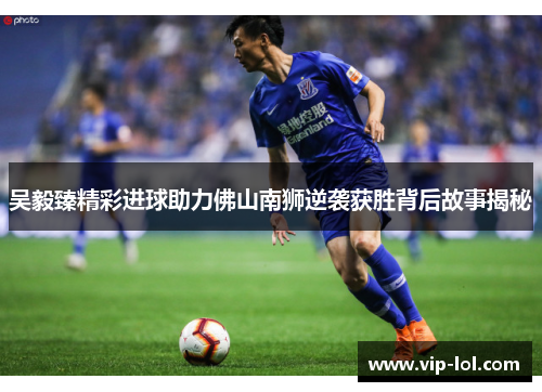 吴毅臻精彩进球助力佛山南狮逆袭获胜背后故事揭秘