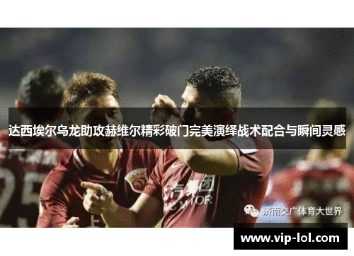 达西埃尔乌龙助攻赫维尔精彩破门完美演绎战术配合与瞬间灵感