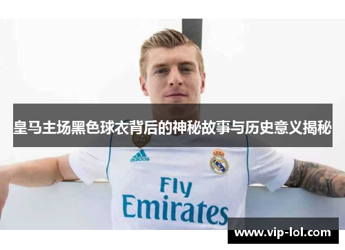 皇马主场黑色球衣背后的神秘故事与历史意义揭秘