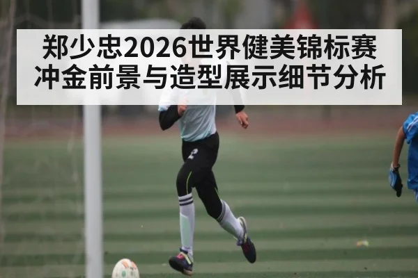 郑少忠2026世界健美锦标赛冲金前景与造型展示细节分析