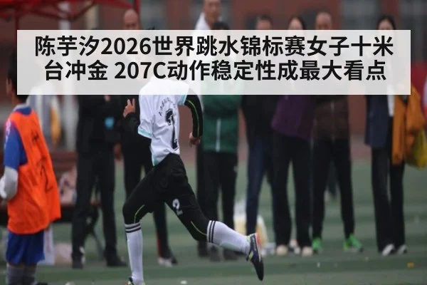 陈芋汐2026世界跳水锦标赛女子十米台冲金 207C动作稳定性成最大看点